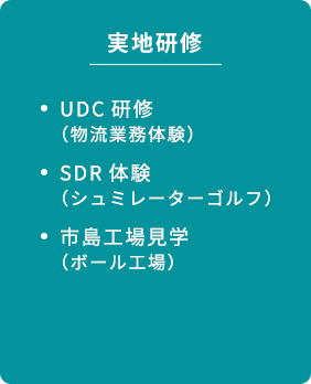 実地研修 UDC研修 （物流業務体験） SDR体験 （シュミレーターゴルフ） 市島工場見学 （ボール工場）