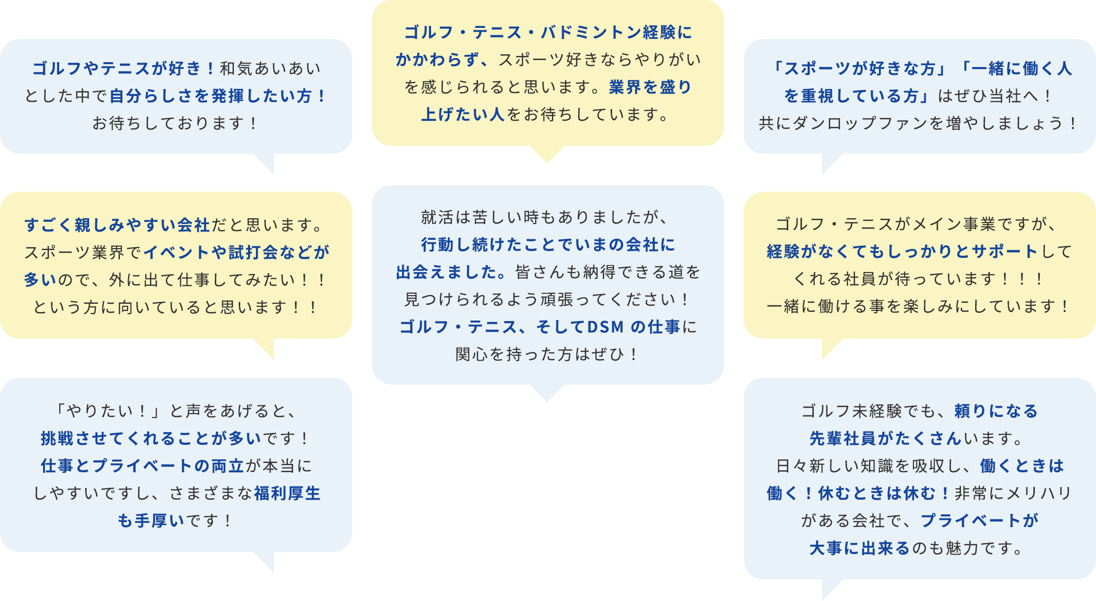 ゴルフやテニスが好き！和気あいあいとした中で自分らしさを発揮したい方！お待ちしております！ ゴルフ・テニス・バドミントン経験にかかわらず、スポーツ好きならやりがいを感じられると思います。業界を盛り上げたい人をお待ちしています。 「スポーツが好きな方」「一緒に働く人を重視している方」はぜひ当社へ！共にダンロップファンを増やしましょう！ すごく親しみやすい会社だと思います。スポーツ業界でイベントや試打会などが多いので、外に出て仕事してみたい！！という方に向いていると思います！！ 就活は苦しい時もありましたが、⾏動し続けたことでいまの会社に出会えました。皆さんも納得できる道を⾒つけられるよう頑張ってください！ゴルフ・テニス、そしてDSM の仕事に関⼼を持った⽅はぜひ！ ゴルフ・テニスがメイン事業ですが、経験がなくてもしっかりとサポートしてくれる社員が待っています！！！一緒に働ける事を楽しみにしています！ 「やりたい！」と声をあげると、挑戦させてくれることが多いです！仕事とプライベートの両立が本当にしやすいですし、さまざまな福利厚生も手厚いです！ ゴルフ未経験でも、頼りになる先輩社員がたくさんいます。日々新しい知識を吸収し、働くときは働く！休むときは休む！非常にメリハリがある会社で、プライベートが大事に出来るのも魅力です。